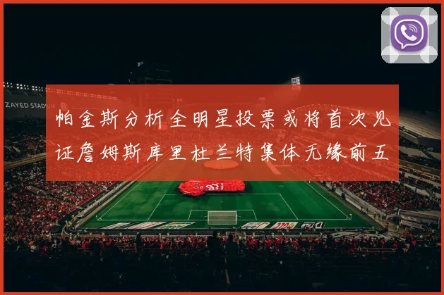 帕金斯分析全明星投票或将首次见证詹姆斯库里杜兰特集体无缘前五