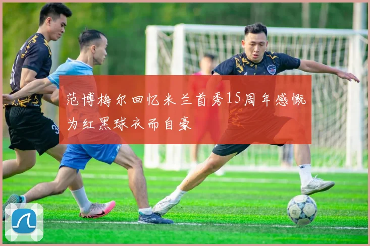 范博梅尔回忆米兰首秀15周年感慨为红黑球衣而自豪