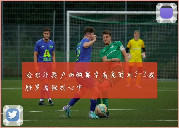 恰尔汗奥卢回顾赛季高光时刻5-2战胜罗马铭刻心中