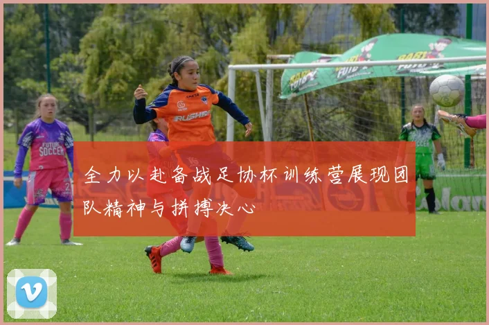 全力以赴备战足协杯训练营展现团队精神与拼搏决心