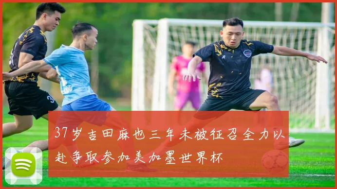 37岁吉田麻也三年未被征召全力以赴争取参加美加墨世界杯