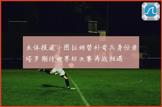 米体报道小图拉姆替补奇兵身份劳塔罗期待世界杯决赛再战相遇