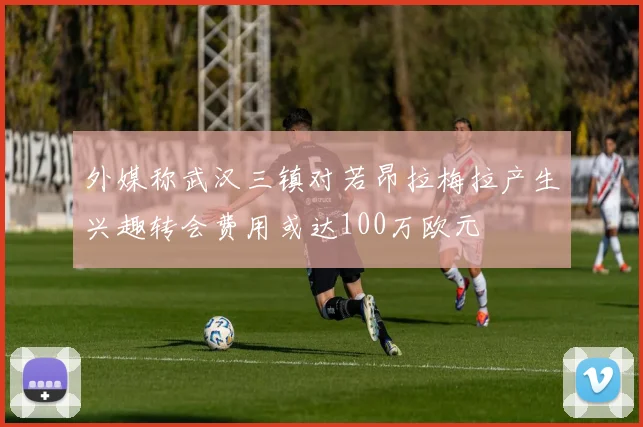 外媒称武汉三镇对若昂拉梅拉产生兴趣转会费用或达100万欧元