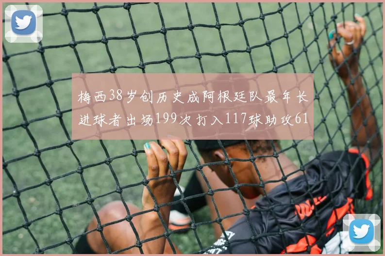 梅西38岁创历史成阿根廷队最年长进球者出场199次打入117球助攻61次