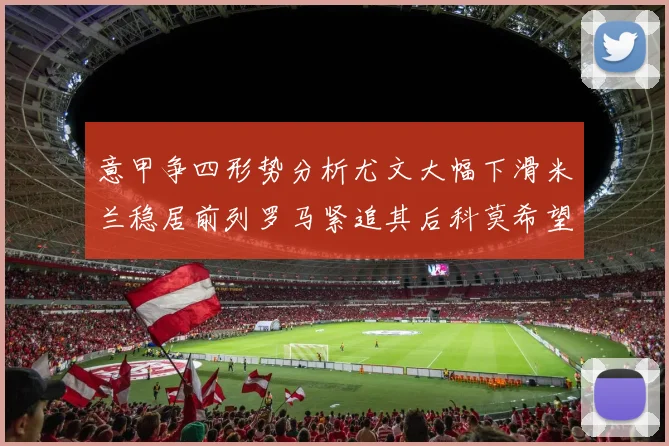 意甲争四形势分析尤文大幅下滑米兰稳居前列罗马紧追其后科莫希望渺茫