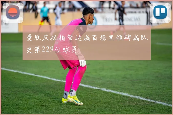 曼联庆祝梅努达成百场里程碑成队史第229位球员