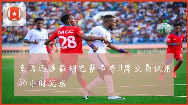 皇马迅速截胡巴萨争夺B席交易仅用36小时完成
