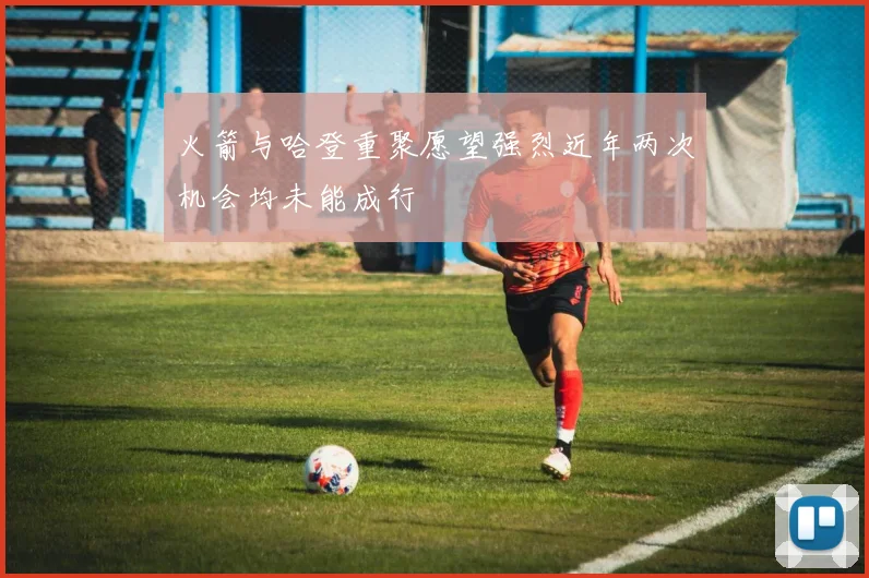 火箭与哈登重聚愿望强烈近年两次机会均未能成行