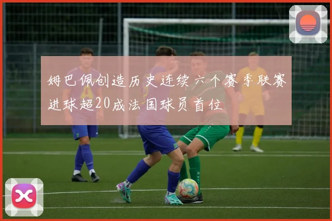 姆巴佩创造历史连续六个赛季联赛进球超20成法国球员首位