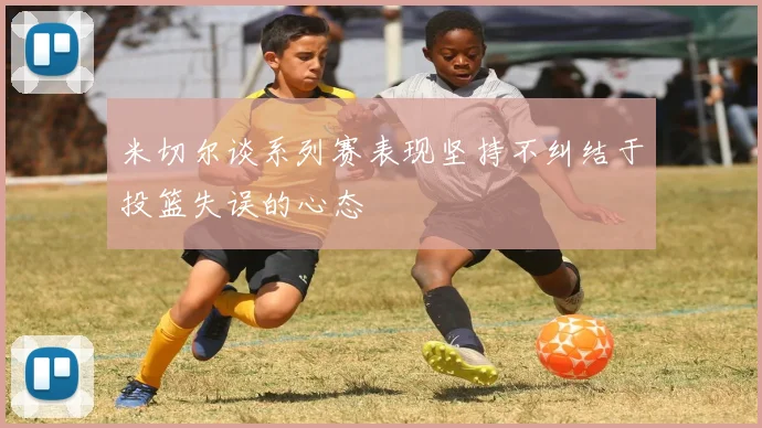 米切尔谈系列赛表现坚持不纠结于投篮失误的心态