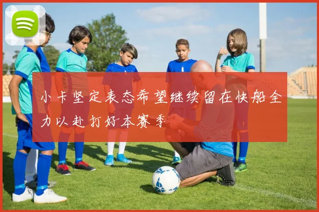 小卡坚定表态希望继续留在快船全力以赴打好本赛季