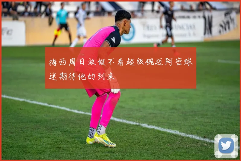 梅西周日放假不看超级碗迈阿密球迷期待他的到来