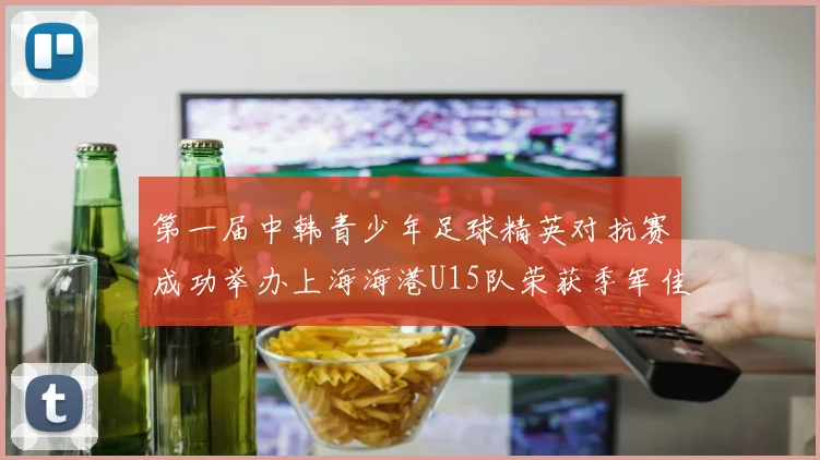 第一届中韩青少年足球精英对抗赛成功举办上海海港U15队荣获季军佳绩