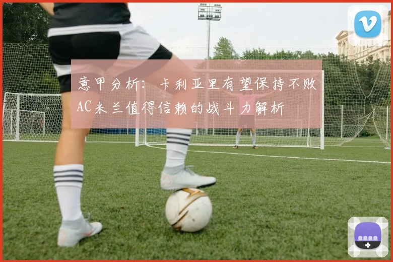 意甲分析：卡利亚里有望保持不败AC米兰值得信赖的战斗力解析