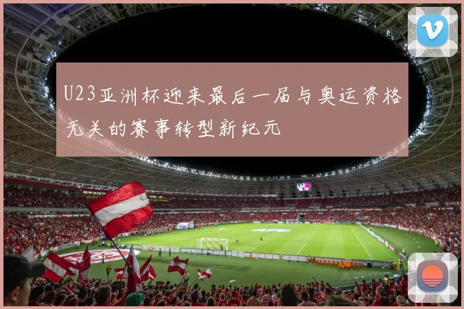 U23亚洲杯迎来最后一届与奥运资格无关的赛事转型新纪元