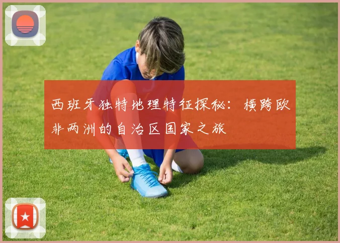 西班牙独特地理特征探秘：横跨欧非两洲的自治区国家之旅